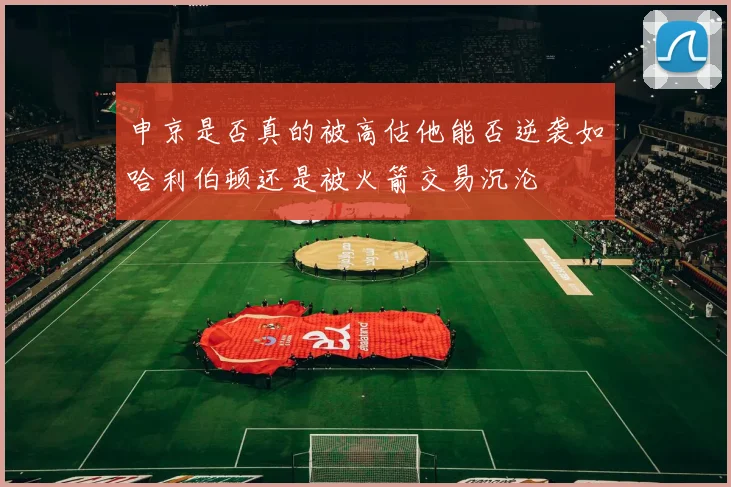 申京是否真的被高估他能否逆袭如哈利伯顿还是被火箭交易沉沦