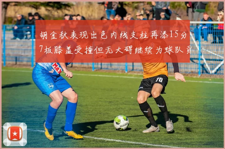 胡金秋表现出色内线支柱再添15分7板膝盖受撞但无大碍继续为球队贡献力量