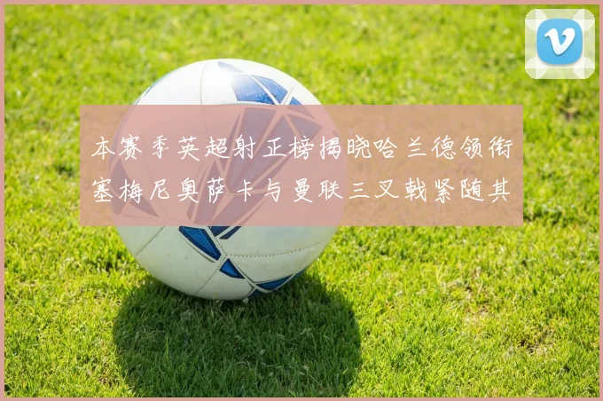本赛季英超射正榜揭晓哈兰德领衔塞梅尼奥萨卡与曼联三叉戟紧随其后