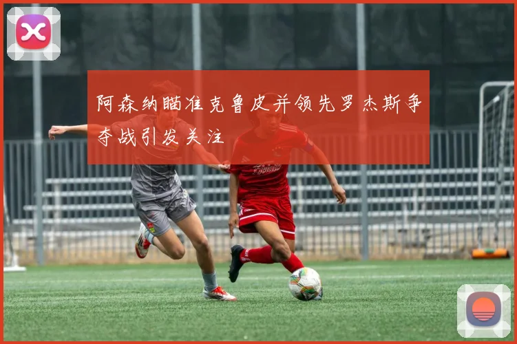 阿森纳瞄准克鲁皮并领先罗杰斯争夺战引发关注