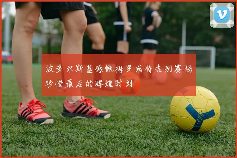 波多尔斯基感慨梅罗或将告别赛场珍惜最后的辉煌时刻