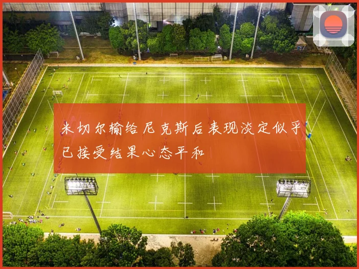米切尔输给尼克斯后表现淡定似乎已接受结果心态平和