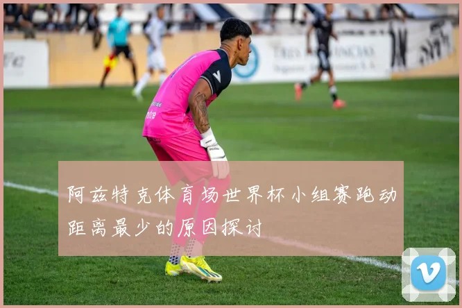 阿兹特克体育场世界杯小组赛跑动距离最少的原因探讨