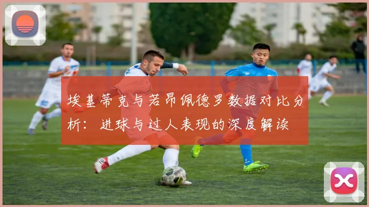 埃基蒂克与若昂佩德罗数据对比分析：进球与过人表现的深度解读