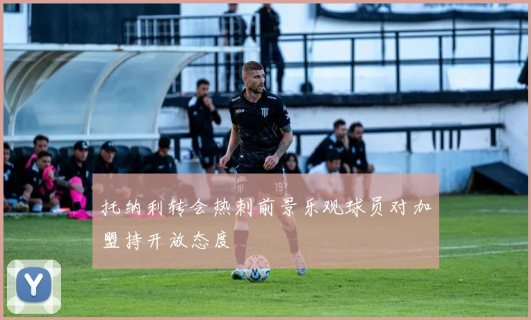 托纳利转会热刺前景乐观球员对加盟持开放态度