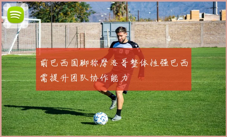 前巴西国脚称摩洛哥整体性强巴西需提升团队协作能力