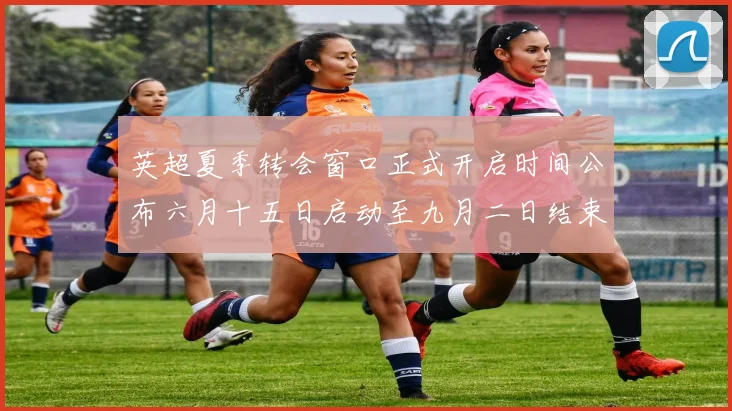 英超夏季转会窗口正式开启时间公布六月十五日启动至九月二日结束