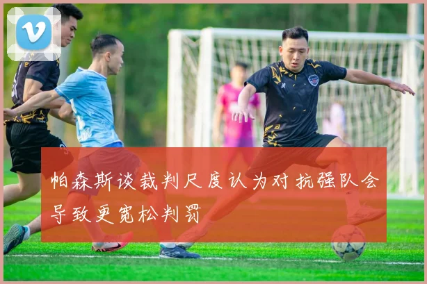 帕森斯谈裁判尺度认为对抗强队会导致更宽松判罚
