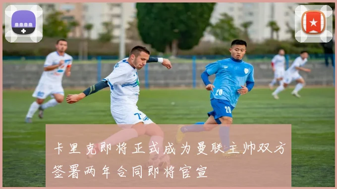 卡里克即将正式成为曼联主帅双方签署两年合同即将官宣