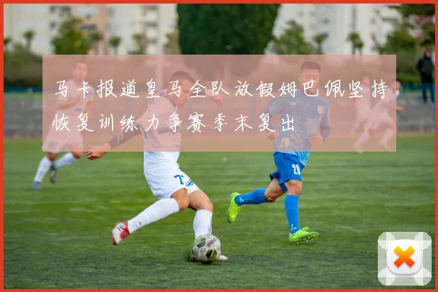 马卡报道皇马全队放假姆巴佩坚持恢复训练力争赛季末复出