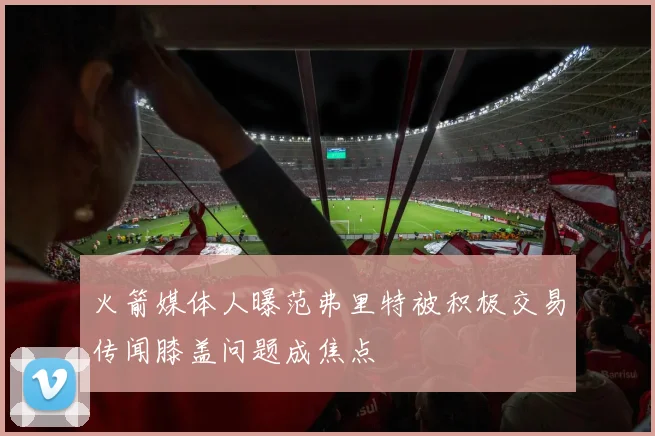 火箭媒体人曝范弗里特被积极交易传闻膝盖问题成焦点