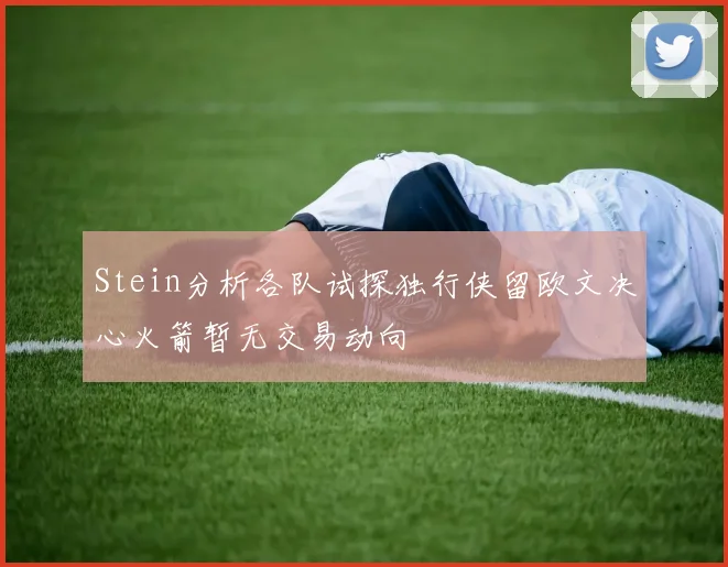 Stein分析各队试探独行侠留欧文决心火箭暂无交易动向