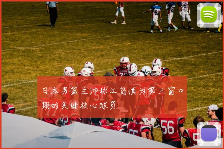 日本男篮主帅称江岛慎为第三窗口期的关键核心球员