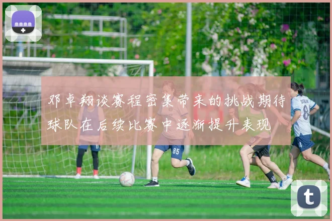 邓卓翔谈赛程密集带来的挑战期待球队在后续比赛中逐渐提升表现