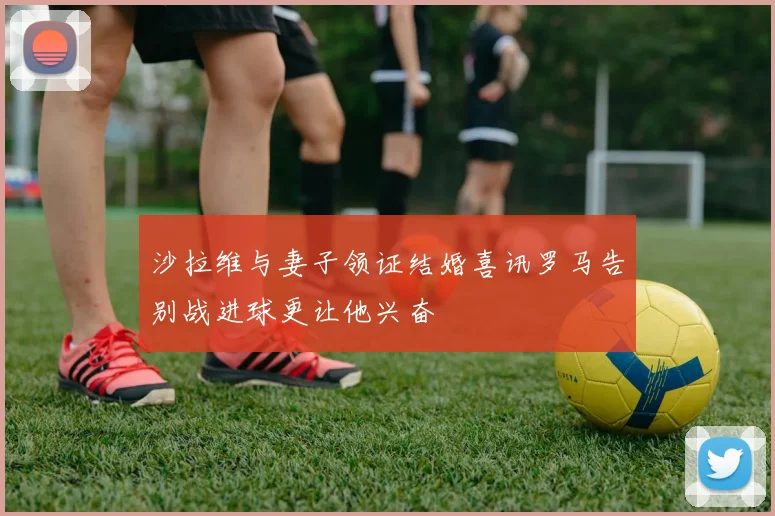 沙拉维与妻子领证结婚喜讯罗马告别战进球更让他兴奋