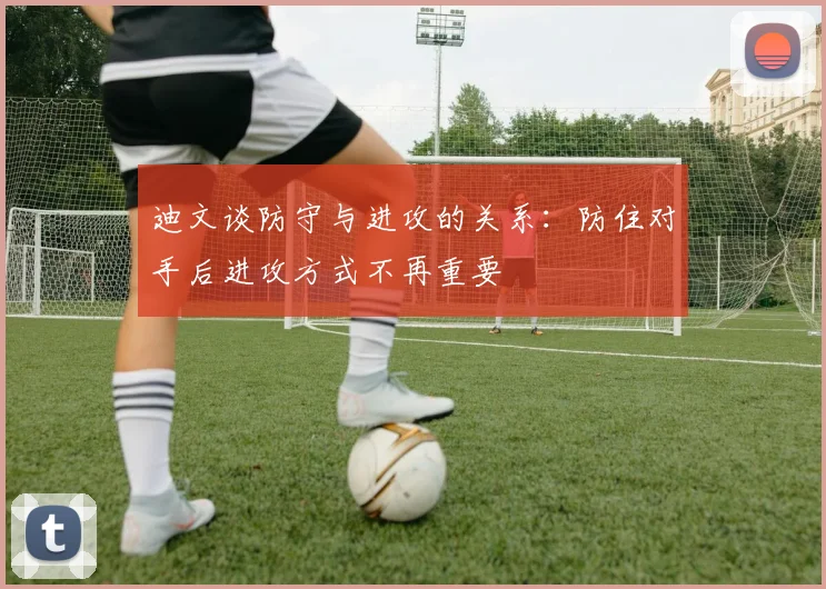 迪文谈防守与进攻的关系：防住对手后进攻方式不再重要