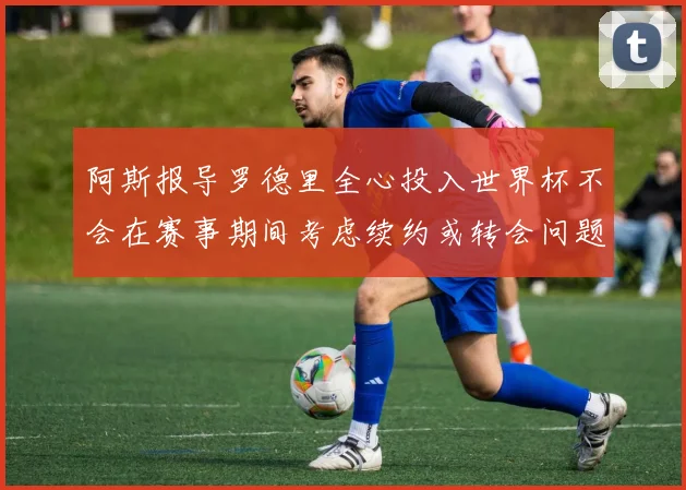 阿斯报导罗德里全心投入世界杯不会在赛事期间考虑续约或转会问题