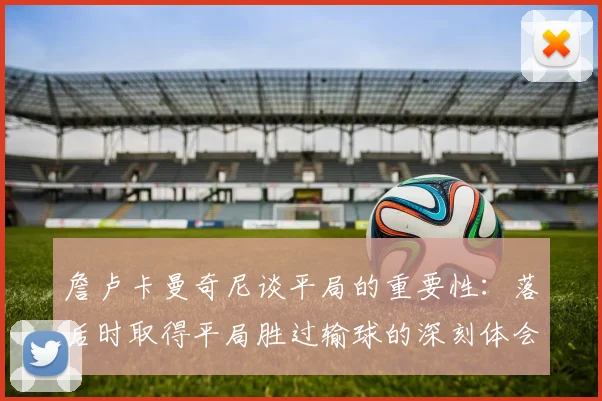 詹卢卡曼奇尼谈平局的重要性：落后时取得平局胜过输球的深刻体会
