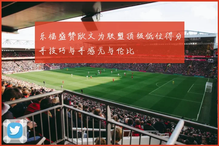 乐福盛赞欧文为联盟顶级低位得分手技巧与手感无与伦比