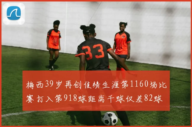 梅西39岁再创佳绩生涯第1160场比赛打入第918球距离千球仅差82球