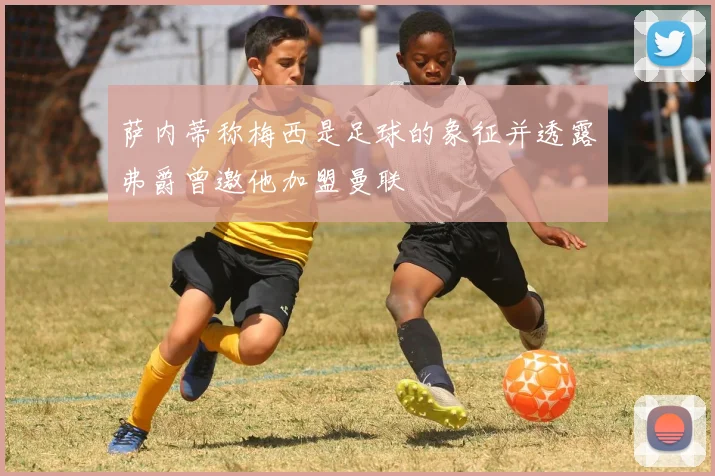 萨内蒂称梅西是足球的象征并透露弗爵曾邀他加盟曼联