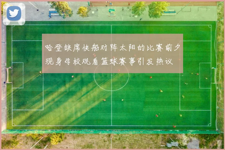 哈登缺席快船对阵太阳的比赛前夕现身母校观看篮球赛事引发热议