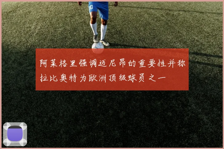 阿莱格里强调迈尼昂的重要性并称拉比奥特为欧洲顶级球员之一