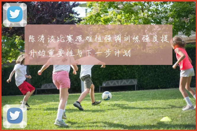 陈涛谈比赛艰难性强调训练强度提升的重要性与下一步计划