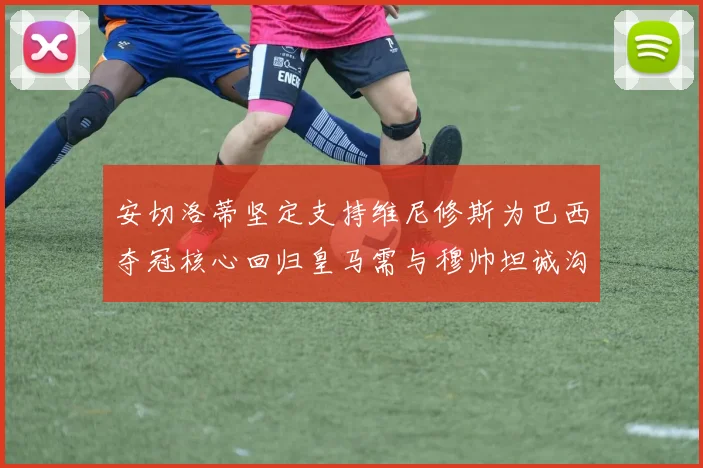 安切洛蒂坚定支持维尼修斯为巴西夺冠核心回归皇马需与穆帅坦诚沟通