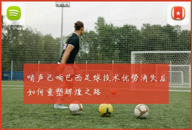 哨声已响巴西足球技术优势消失后如何重塑辉煌之路