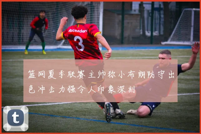 篮网夏季联赛主帅称小布朗防守出色冲击力强令人印象深刻