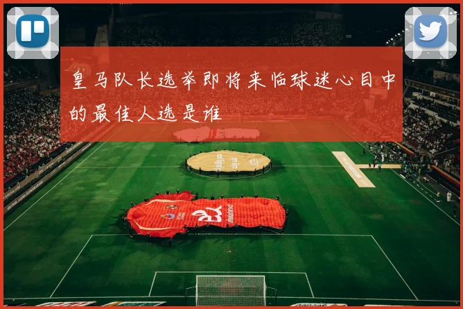 皇马队长选举即将来临球迷心目中的最佳人选是谁