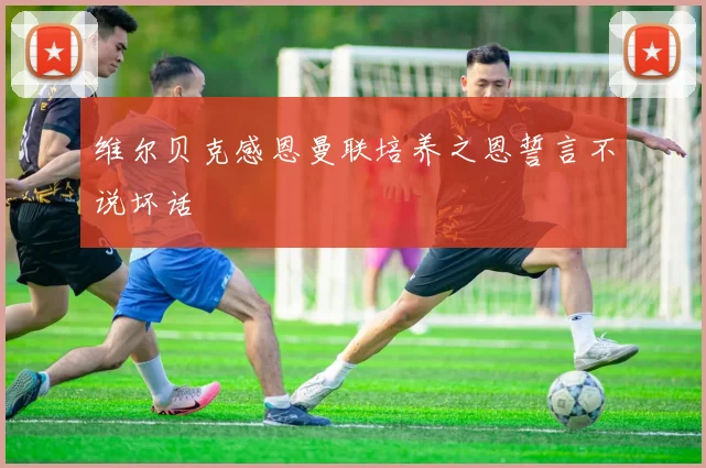 维尔贝克感恩曼联培养之恩誓言不说坏话