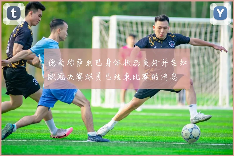 德尚称萨利巴身体状态良好并告知欧冠决赛球员已结束比赛的消息