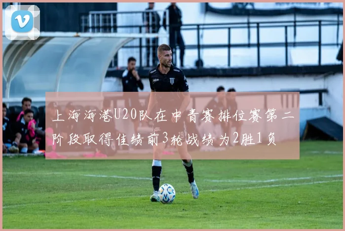上海海港U20队在中青赛排位赛第二阶段取得佳绩前3轮战绩为2胜1负